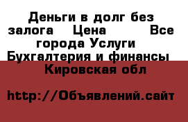 Деньги в долг без залога  › Цена ­ 100 - Все города Услуги » Бухгалтерия и финансы   . Кировская обл.